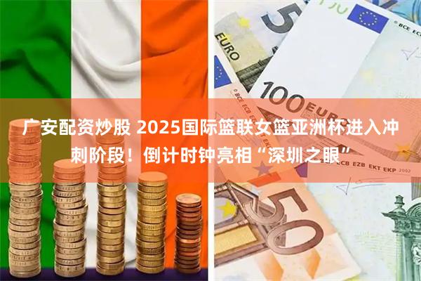 广安配资炒股 2025国际篮联女篮亚洲杯进入冲刺阶段！倒计时钟亮相“深圳之眼”