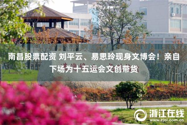 南昌股票配资 刘平云、易思玲现身文博会！亲自下场为十五运会文创带货