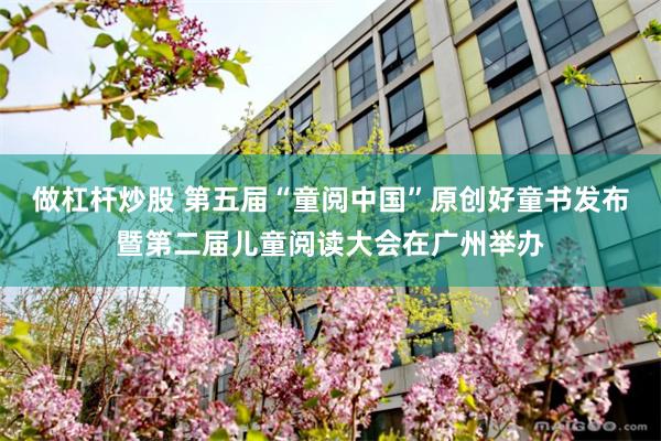 做杠杆炒股 第五届“童阅中国”原创好童书发布暨第二届儿童阅读大会在广州举办