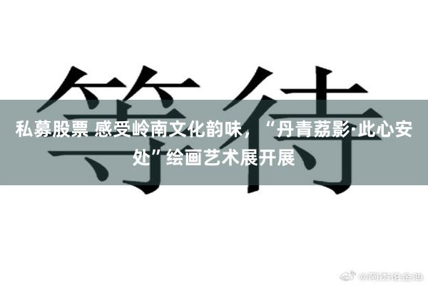 私募股票 感受岭南文化韵味，“丹青荔影·此心安处”绘画艺术展开展