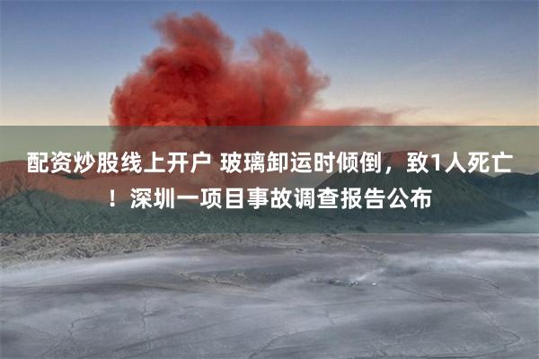 配资炒股线上开户 玻璃卸运时倾倒，致1人死亡！深圳一项目事故调查报告公布