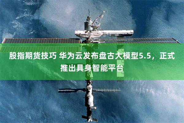 股指期货技巧 华为云发布盘古大模型5.5，正式推出具身智能平台