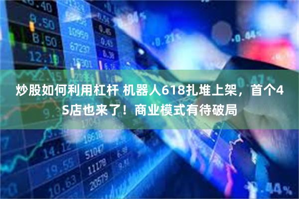 炒股如何利用杠杆 机器人618扎堆上架，首个4S店也来了！商业模式有待破局