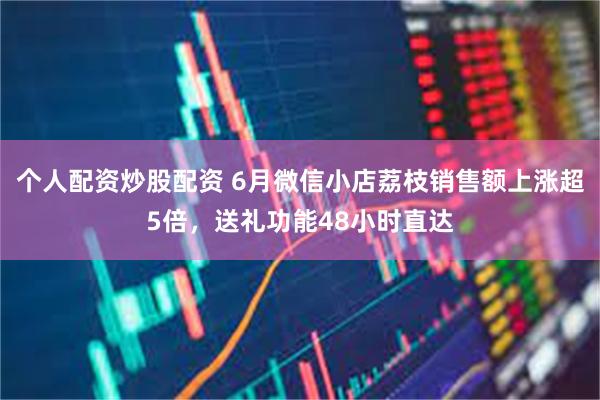 个人配资炒股配资 6月微信小店荔枝销售额上涨超5倍，送礼功能48小时直达