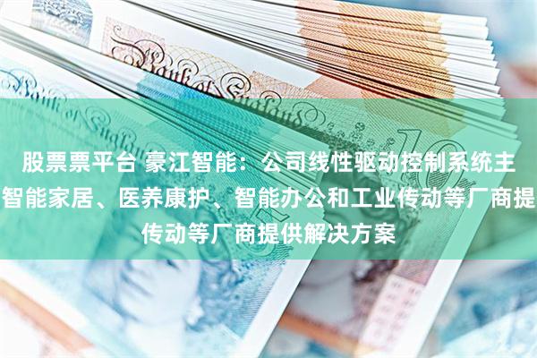 股票票平台 豪江智能：公司线性驱动控制系统主要为海内外智能家居、医养康护、智能办公和工业传动等厂商提供解决方案