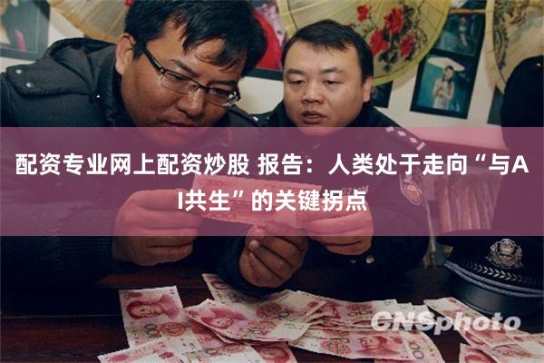 配资专业网上配资炒股 报告:人类处于走向“与AI共生”的关键拐点