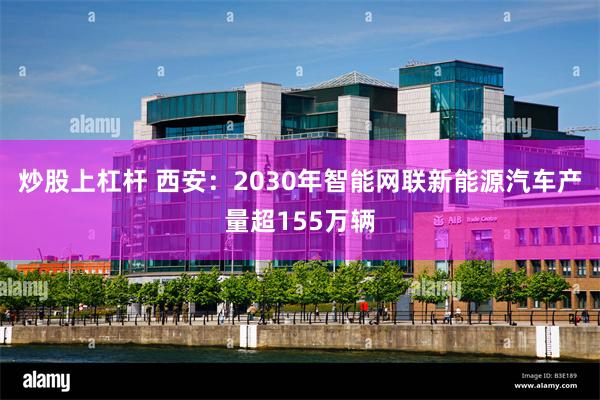 炒股上杠杆 西安:2030年智能网联新能源汽车产量超155万辆