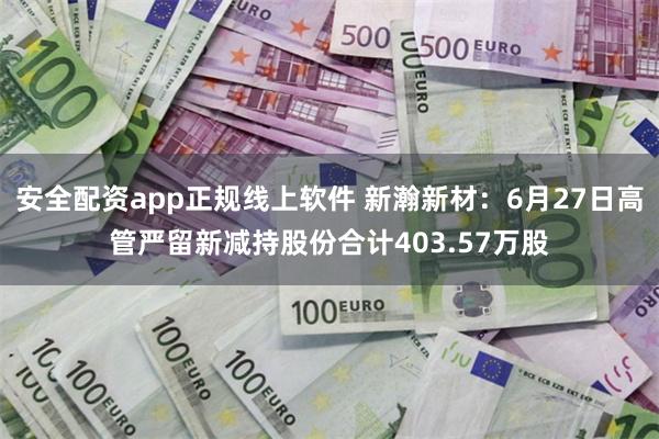 安全配资app正规线上软件 新瀚新材：6月27日高管严留新减持股份合计403.57万股
