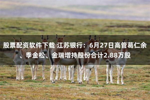 股票配资软件下载 江苏银行：6月27日高管葛仁余、季金松、金瑞增持股份合计2.88万股