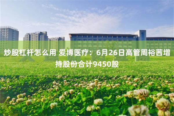 炒股杠杆怎么用 爱博医疗：6月26日高管周裕茜增持股份合计9450股