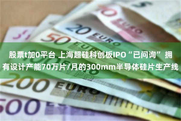 股票t加0平台 上海超硅科创板IPO“已问询” 拥有设计产能70万片/月的300mm半导体硅片生产线