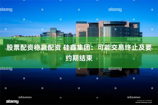 股票配资稳赢配资 硅鑫集团：可能交易终止及要约期结束