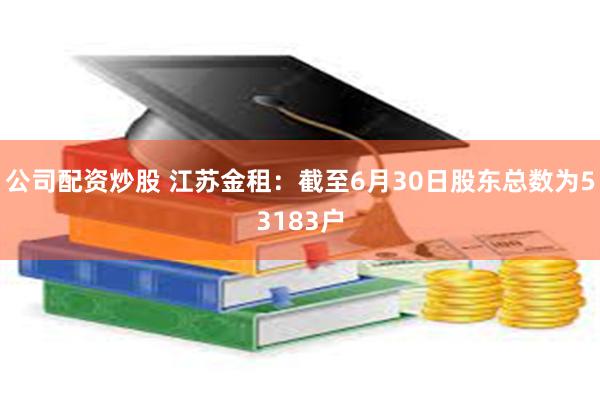 公司配资炒股 江苏金租：截至6月30日股东总数为53183户
