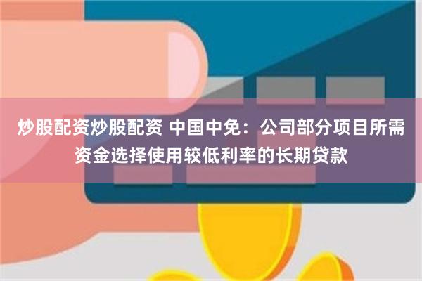 炒股配资炒股配资 中国中免：公司部分项目所需资金选择使用较低利率的长期贷款