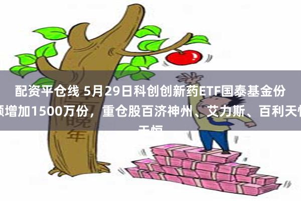 配资平仓线 5月29日科创创新药ETF国泰基金份额增加1500万份，重仓股百济神州、艾力斯、百利天恒