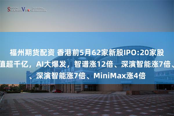 福州期货配资 香港前5月62家新股IPO:20家股价翻倍、10家市值超千亿，AI大爆发，智谱涨12倍、深演智能涨7倍、MiniMax涨4倍