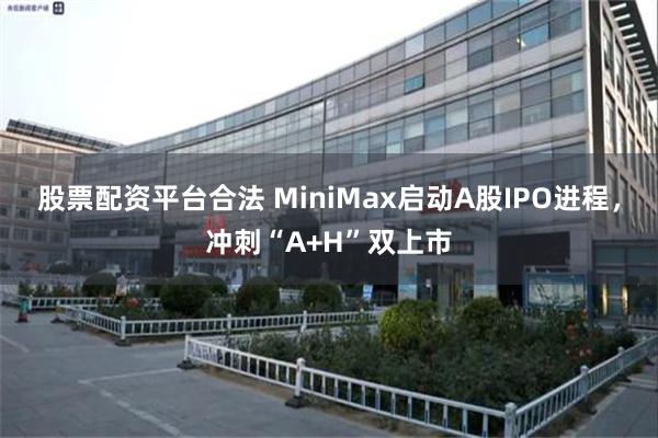 股票配资平台合法 MiniMax启动A股IPO进程，冲刺“A+H”双上市