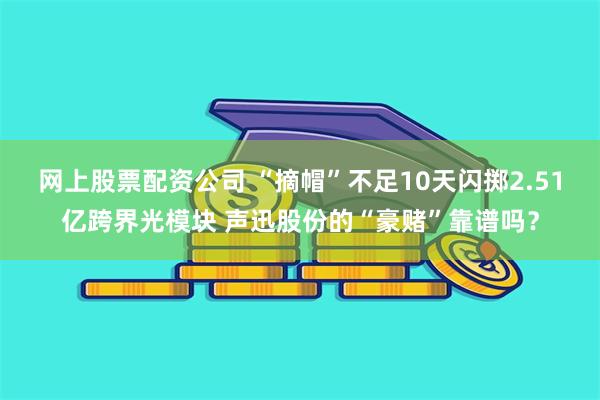 网上股票配资公司 “摘帽”不足10天闪掷2.51亿跨界光模块 声迅股份的“豪赌”靠谱吗？