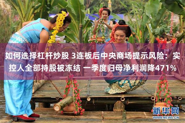 如何选择杠杆炒股 3连板后中央商场提示风险:实控人全部持股被冻结 一季度归母净利润降471%