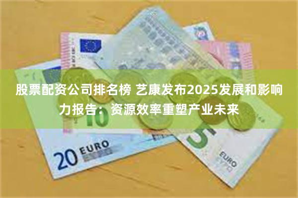 股票配资公司排名榜 艺康发布2025发展和影响力报告：资源效率重塑产业未来