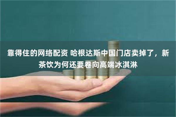 靠得住的网络配资 哈根达斯中国门店卖掉了,新茶饮为何还要卷向高端冰淇淋