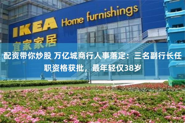 配资带你炒股 万亿城商行人事落定：三名副行长任职资格获批，最年轻仅38岁