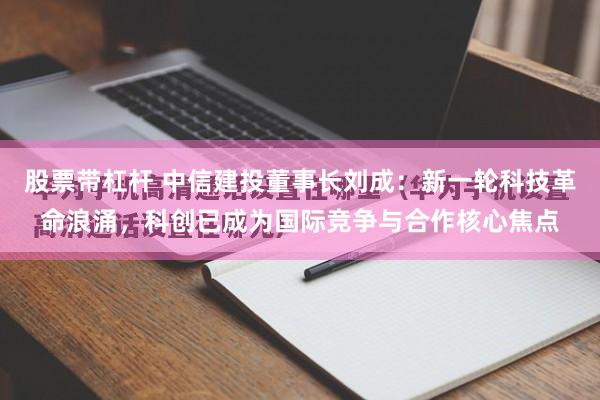 股票带杠杆 中信建投董事长刘成：新一轮科技革命浪涌，科创已成为国际竞争与合作核心焦点