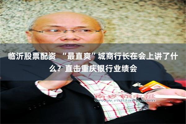 临沂股票配资  “最直爽”城商行长在会上讲了什么？直击重庆银行业绩会