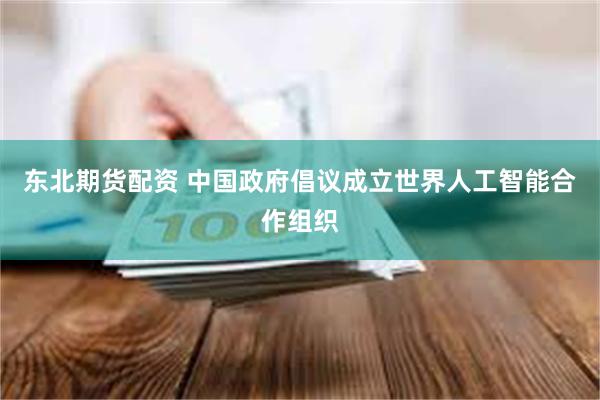 东北期货配资 中国政府倡议成立世界人工智能合作组织