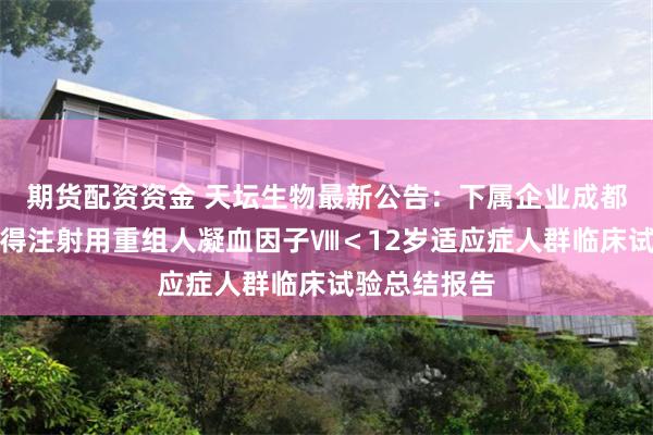 期货配资资金 天坛生物最新公告：下属企业成都蓉生药业获得注射用重组人凝血因子Ⅷ＜12岁适应症人群临床试验总结报告