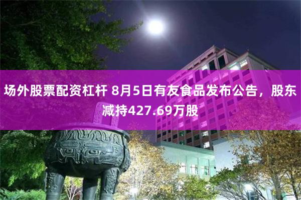 场外股票配资杠杆 8月5日有友食品发布公告，股东减持427.69万股