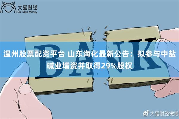 温州股票配资平台 山东海化最新公告：拟参与中盐碱业增资并取得29%股权
