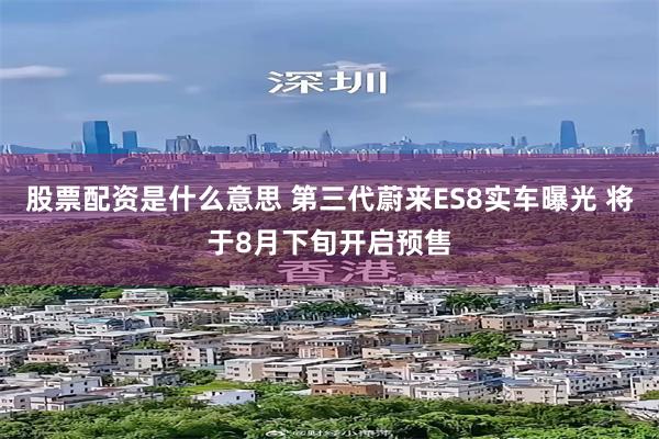 股票配资是什么意思 第三代蔚来ES8实车曝光 将于8月下旬开启预售