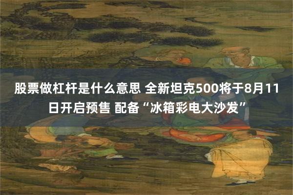 股票做杠杆是什么意思 全新坦克500将于8月11日开启预售 配备“冰箱彩电大沙发”