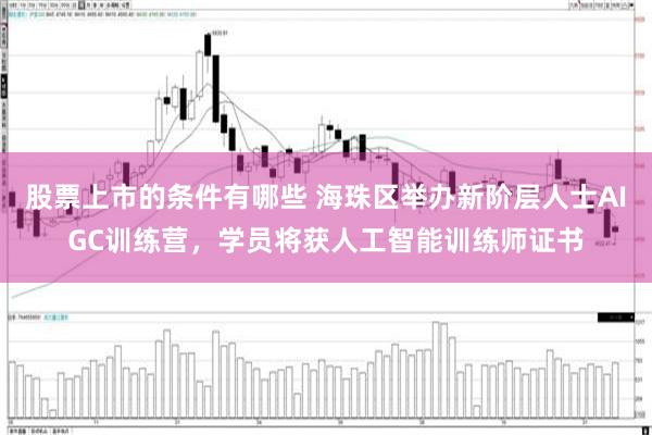 股票上市的条件有哪些 海珠区举办新阶层人士AIGC训练营，学员将获人工智能训练师证书
