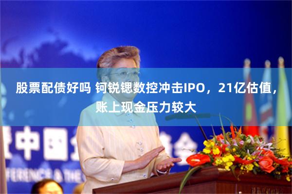 股票配债好吗 钶锐锶数控冲击IPO，21亿估值，账上现金压力较大