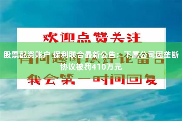 股票配资账户 保利联合最新公告：下属公司因垄断协议被罚410万元