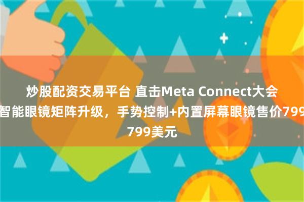 炒股配资交易平台 直击Meta Connect大会：AI智能眼镜矩阵升级，手势控制+内置屏幕眼镜售价799美元