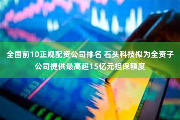 全国前10正规配资公司排名 石头科技拟为全资子公司提供最高超15亿元担保额度