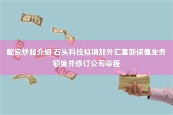 配资炒股介绍 石头科技拟增加外汇套期保值业务额度并修订公司章程