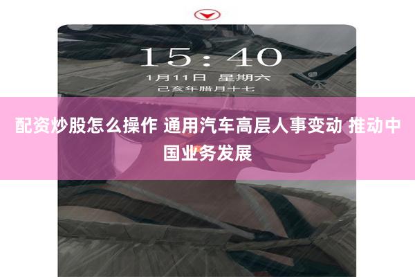 配资炒股怎么操作 通用汽车高层人事变动 推动中国业务发展