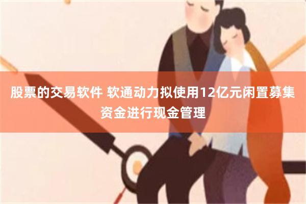 股票的交易软件 软通动力拟使用12亿元闲置募集资金进行现金管理
