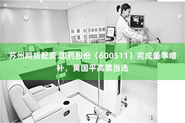 苏州期货配资 国药股份（600511）完成董事增补，黄国平高票当选