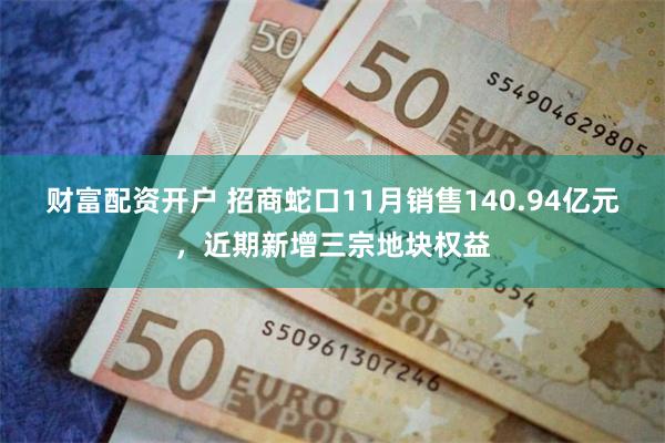 财富配资开户 招商蛇口11月销售140.94亿元，近期新增三宗地块权益