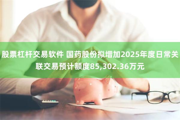 股票杠杆交易软件 国药股份拟增加2025年度日常关联交易预计额度85,302.36万元