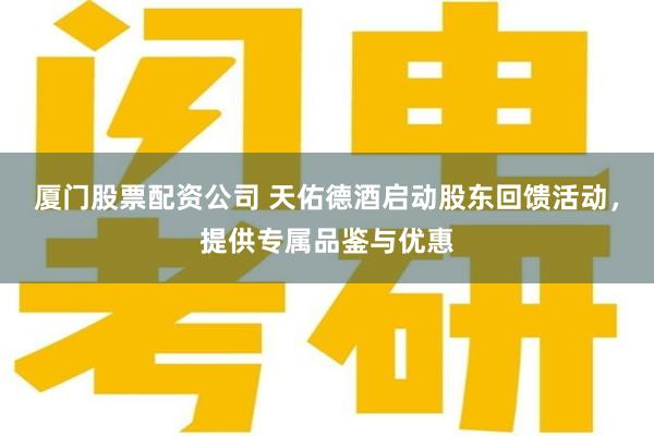 厦门股票配资公司 天佑德酒启动股东回馈活动，提供专属品鉴与优惠