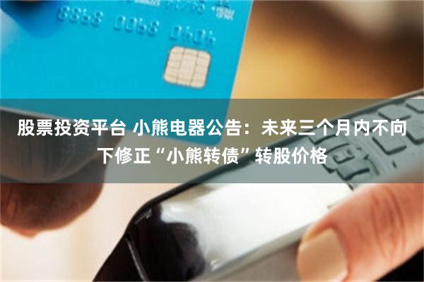股票投资平台 小熊电器公告：未来三个月内不向下修正“小熊转债”转股价格