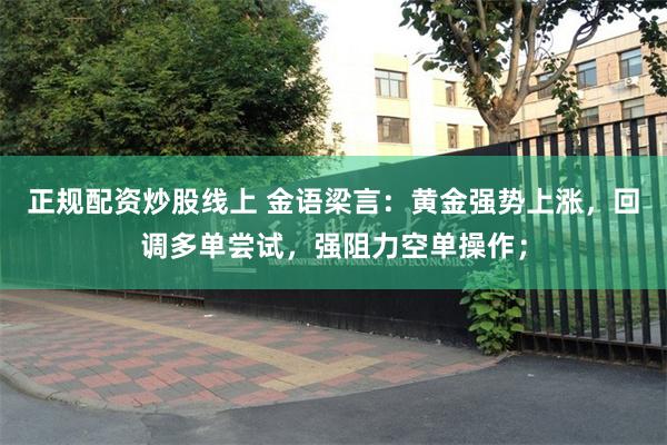 正规配资炒股线上 金语梁言：黄金强势上涨，回调多单尝试，强阻力空单操作；