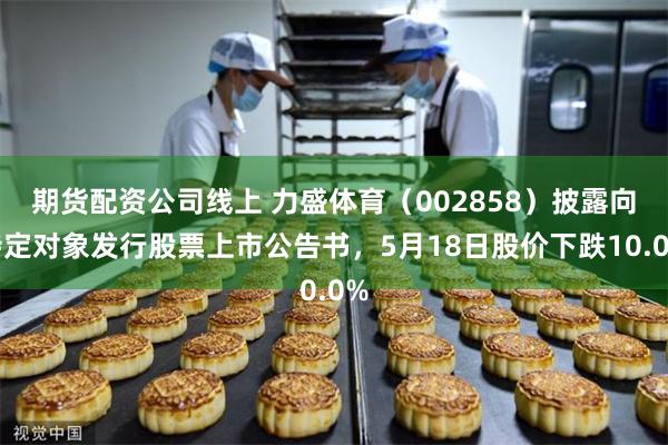 期货配资公司线上 力盛体育（002858）披露向特定对象发行股票上市公告书，5月18日股价下跌10.0%