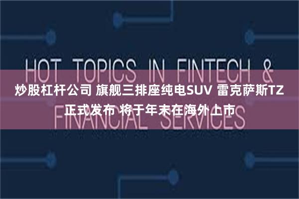 炒股杠杆公司 旗舰三排座纯电SUV 雷克萨斯TZ正式发布 将于年末在海外上市